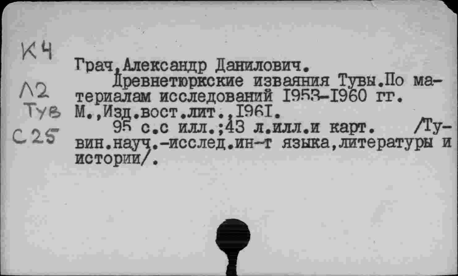 ﻿КН
Л2
Туе,
С2ЛГ
Грач,Александр Данилович.
Древнетюркские изваяния Тувы.По материалам исследований 1953-1960 гг. М.,Изд.вост.лит..1961.
95 с.с илл.;43 л.илл.и карт. /Ту вин.науч.-исслед.ин-т языка,литературы истории/.